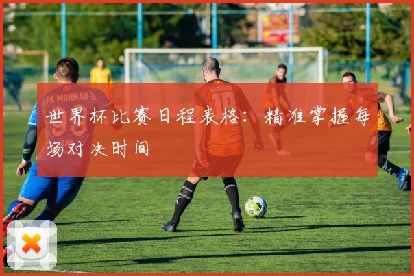 世界杯比赛日程表格：精准掌握每场对决时间
