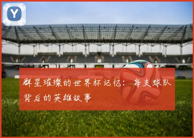 群星璀璨的世界杯记忆:每支球队背后的英雄故事