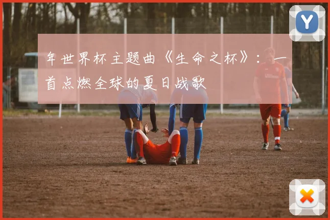 年世界杯主题曲《生命之杯》：一首点燃全球的夏日战歌