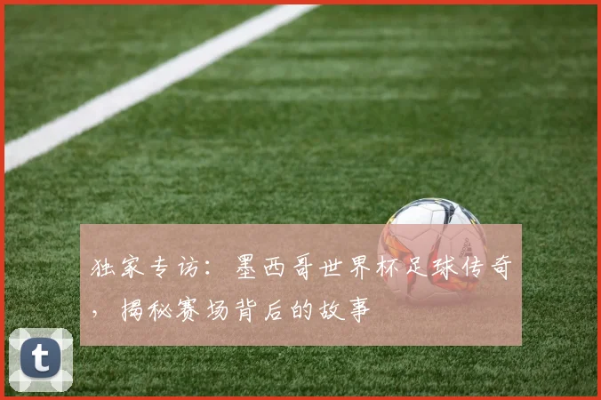 独家专访：墨西哥世界杯足球传奇，揭秘赛场背后的故事
