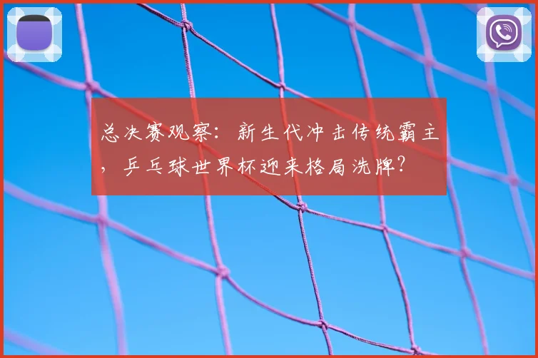 总决赛观察:新生代冲击传统霸主,乒乓球世界杯迎来格局洗牌?