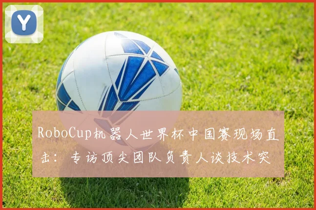 RoboCup机器人世界杯中国赛现场直击：专访顶尖团队负责人谈技术突破