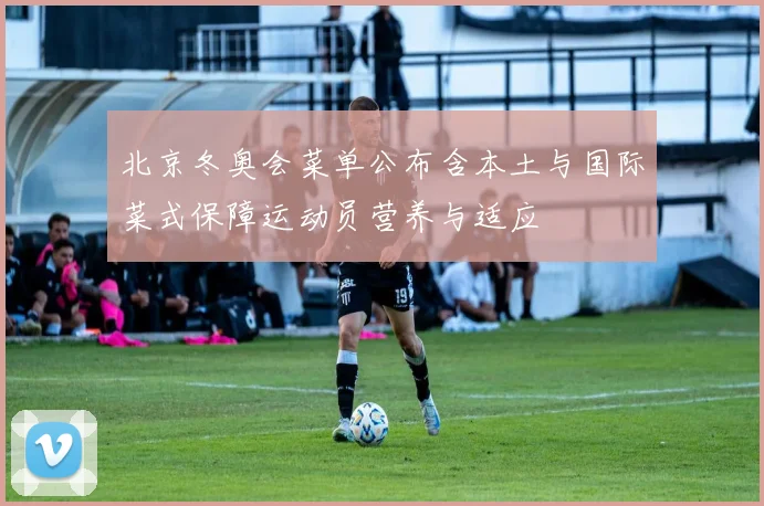 北京冬奥会菜单公布含本土与国际菜式保障运动员营养与适应