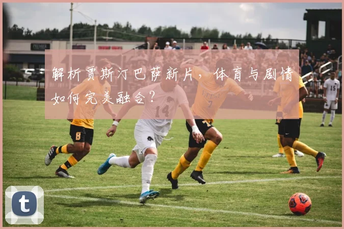 解析贾斯汀巴萨新片，体育与剧情如何完美融合？