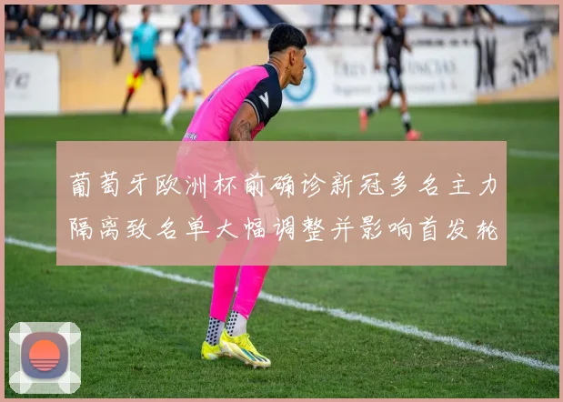 葡萄牙欧洲杯前确诊新冠多名主力隔离致名单大幅调整并影响首发轮换