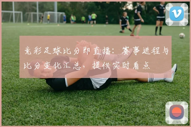 竞彩足球比分即直播：赛事进程与比分变化汇总，提供实时看点