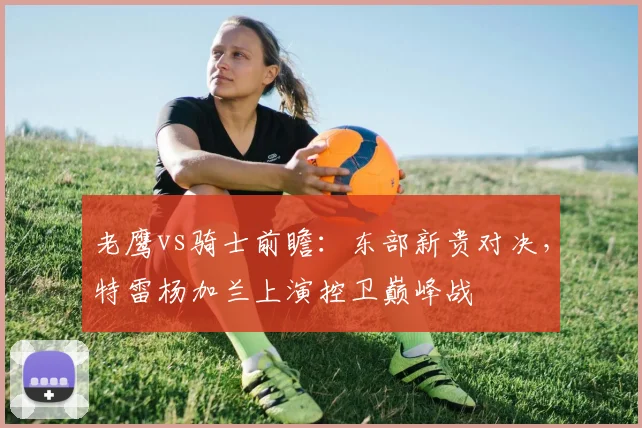 老鹰vs骑士前瞻：东部新贵对决，特雷杨加兰上演控卫巅峰战