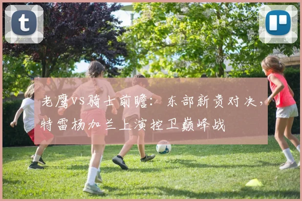 老鹰vs骑士前瞻：东部新贵对决，特雷杨加兰上演控卫巅峰战