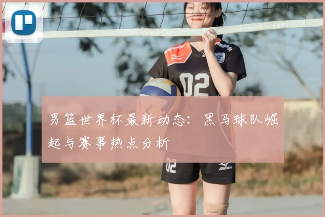 男篮世界杯最新动态：黑马球队崛起与赛事热点分析