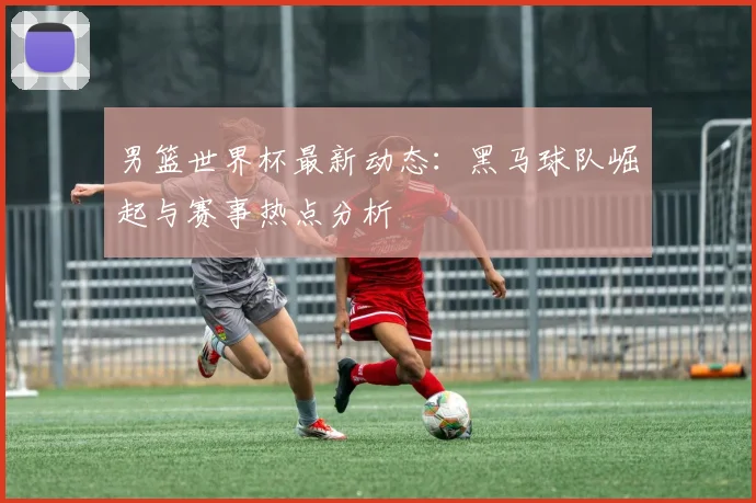男篮世界杯最新动态：黑马球队崛起与赛事热点分析