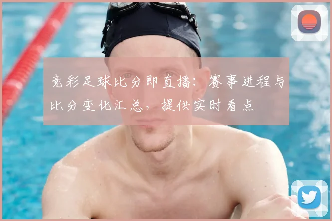 竞彩足球比分即直播：赛事进程与比分变化汇总，提供实时看点